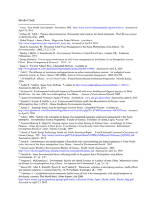 Works Cited:
1
Accra. New World Encyclopedia. Novermber 2008. http://www.newworldencyclopedia.org/entry/Accra. Accessed on
April 24, 2010.
2
Carboo, D. Fobil J. Physico-chemical analysis of municipal solid waste in the Accra metropolis. West African journal
of Applied Ecology. 2004.
3
Global Project – Accra, Ghana. Mega-cities Project Website. Availabe at:
http://www.megacitiesproject.org/network_accra.asp. Accessed on April 8, 2010
4
Boadi K, Kuitunene M. Municipal Solid Waste Management in the Accra Metropolitan Area, Ghana. The
Environmentalist. 2003; 23: 211-218
5
Hardoy J, Mitlin D, Satterthwaite D. Environmental Problems in Third World Cities. London, UK: Earthscan
Publications; 1993
6
Oteng-Ababio M. Private sector involvement in solid waste management in the Greater Accra Metropolitan Area in
Ghana. Waste Management & Research. 2009.: 1-8
7
Isang, S. We need Polluter Pays. GhanaWeb Website. Available at:
http://www.ghanaweb.com/GhanaHomePage/features/artikel.php?ID=169496. Accessed on April 8, 2010
8
Fobil J. The influence of institutions and organizations on urban waste collection systems: An analysis of waste
collection systems in Accra, Ghana (1985-2000). Jounral of Environmental Management. 2008: 262-271
9
UN-HABITAT. Ghana: Accra Urban Profile. United Nations Human Settlements Programme. Nairobi, Kenya.
2009.
10
Archer R. Modern Ghana News Website. Available at: http://www.modernghana.com/newsthread1/115456/1/.
Accessed on April 16, 2010.
11
Kuitunen M. Environmental and health impacts of household solid waste handling and disposal practices in Third
World cities: the case of the Accra Metropolitan Area,Ghana. Jounral of Environmental Health. 2005.
12
Ghana Environmental Protection Agency Website. Available at: www.epa.gov.gh/ove.htm Accessed on April 8, 2010
13
Benneh G, Sonsore J, Nabila A, et al. Environmental Problems and Urban Household in the Greater Accra
MNetropolitan Area (GAMA). Ghana Stockholm Environmental Institute.
14
Apaak, C. Keeping Ghana Clean By Profiting From Our Waste. GhanaWeb Website. Available at:
http://www.ghanaweb.com/GhanaHomePage/NewsArchive/artikel.php?ID=179992&comment=5642027#com. Accessed
on April 8, 2010
15
Fobil J. 2001. Factors to be considered in design of an integrated municipal solid waste management in the Accra
metropolis. Environmental Science Programme. Faculty of Science. University of Ghana, Legon, Accra p/ 169
16
Asomani-Boateng R, Haigh M. Reusing organic waste in urban farming in African Cities: A challenge for Urban
Planners. Urban Agriculture in West Africa. Contributing to Food Securityt and Urban Sanitation. International
Development Research Center. Toronto. Canada. 1999
17
Ghana’s Climat Change Technology Needs and Needs Assesment Report. United National Framework Convention on
climate Change. 2003. http://unfccc.int/ttclear/pdf/TNA/Ghana/Ghana%20TNA%20Report%20January%202003.pdf.
Accessed on April 25, 2010
18
Boadi K. Environmental and health impacts of household solid waste handling and disposal practices in Third World
cities: the case of the Accra metropolitan Area, Ghana. Journal of Environmental health. 2005
19
Ghana Country Profile of Environmental Burden of Disease. World Health Organization. 2009.
http://www.who.int/quantifying_ehimpacts/national/countryprofile/ghana.pdf Accessed on April 24, 2010
20
Domfeh K. Some Environmental factors affecting health in the greater Accra Metropolitan Area, Ghana.
Environments. 27, pp. 1-13
21
Songsore J. McGranahan G. Environment, Wealth and Health Towards an Analysis of Intra-Urban Differentials within
the Greater Accra metropolitan Area, Ghana. Environment and Urbanization, 5, pp. 10 - 34
22
Shuval H.I., Adin A., Fattal B., Rawitz E. and Yekutiel P. Wastewater irrigation in developing countries: health effects
and technical solutions. Technical Paper No. 51. World Bank, Washington DC. 1986
23
Cointreau, S. Occupational and environmental health issues of solid waste management, with special emphasis on
developing countries. The World Bank, Urban Papers, July 2006.
http://www.wiego.org/occupational_groups/pdfs/waste_collectors/Urban_Paper_Health_Solid_Waster_Mgt.pdf
Accessed on April 25, 2010
 