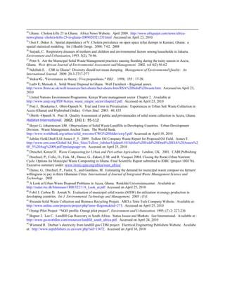 24
Ghana: Cholera kills 25 in Ghana. Africa News Website. April 2009. http://www.afriquejet.com/news/africa-
news/ghana:-cholera-kills-25-in-ghana-2009020521233.html Accessed on April 23, 2010.
25
Osei F, Duker A. Spatial dependency of V. Cholera prevalence on open space refue duimps in Kumasi, Ghana: a
spatial statistical modeling. Int J Health Geogr. 2008: 7 62. 2008
26
Surjadi, C. Respiratory diseases of mothers and children and environmental factors among households in Jakarta.
Environment and Urbanization, 1993. 5(2), 78-86.
27
Peter S. Are the Municipal Solid Waste Management practices causing flooding during the rainy season in Accra,
Ghana. West African Journal of Environmental Assessment and Management. 2002. vol 4(2) 56-62
28
Ndzibah E. . CSR in Ghana? Diversity should not mean dumping. Management of Environmental Quality: An
International Journal. 2009. 20-3-2717-277
29
Stoker G., "Governance as theory : Five propositions." lSSJ . 1998; 155 : 17-28.
30
Larbi E, Mensah A. Solid Waste Disposal in Ghana. Well Factsheet – Regional annex.
http://www.lboro.ac.uk/well/resources/fact-sheets/fact-sheets-htm/RSA%20Solid%20waste.htm. Accessed on April 23,
2010
31
United Nations Environment Programme. Kenya Waste management sector Chapter 2. Available at
http://www.unep.org/PDF/Kenya_waste_mngnt_sector/chapter2.pdf. Accessed on April 23, 2010
32
Post J, Broekema J, Obiri-Opareh N. Trial and Error in Privatisation: Experiences in Urban Soli Waste Collection in
Accra (Ghana) and Hyderabad (India). Urban Stud. 2003. 40, 835
33
Obirih –Opareh N. Post H. Quality Assessment of public and privatemodes of solid waste collection in Accra, Ghana.
Habitat International. 2002; (26) 1: 95-112
34
Boyer G, Johannessen LM. Observations of Solid Waste Landfills in Developing Countries. Urban Development
Division. Waste Management Anchor Team. The World Bank.
http://www.worldbank.org/urban/solid_wm/erm/CWG%20folder/uwp3.pdf Accessed on April 18, 2010
35
Jubilee Field Draft EAI Annex F_5. 2009. Tullow Oil Company Waste Report for Proposed Oil Field. Annex F.
http://www.erm.com/Global/Ad_Hoc_Sites/Tullow_Jubilee/Update8.10/Jubilee%20Field%20Draft%20EIA%20Annex%2
0F_5%20Aug%2009.pdf?epslanguage=en. Accessed on April 25, 2010
36
Dreschel, Kunze D. Waste Composting for Urban and Peri-urban Agriculture. London, UK. 2001. CABI Pulbishing
37
Drechsel, P., Cofie, O., Fink, M., Danso, G., Zakari, F.M. and R. Vasquez 2004. Closing the Rural-Urban Nutrient
Cycle. Options for Municipal Waste Composting in Ghana. Final Scientific Report submitted to IDRC (project 100376).
Executive summary under: www.iwmi.cgiar.org/africa/west_africa/
38
Danso, G., Drechsel, P., Fialor, S., and Giordano, M. Estimating the demand for municipal waste compost via farmers'
willingness to pay in three Ghanaian Cities. International of Journal of Integrated Waste Management Science and
Technology. 2005
39
A Look at Urban Waste Disposal Problems in Accra, Ghana. Roskilde Universitetscenter. Available at:
http://rudar.ruc.dk/bitstream/1800/322/1/A_Look_at.pdf Accessed on April 25, 2010
40
Fobil J. Carboo D. Armah N. Evaluation of municipal solid wastes (MSW) for utilization in energy production in
developing countries. Int J. Environmental Technology and Management, 2005 ; (5)1
41
Rwanda Solid Waste Collection and Biomass Recycling Project. ARD a Tetra Tech Company Website. Available at:
http://www.ardinc.com/projects/project.php?area=Regions&tid=273. Accessed on April 25, 2010
42
Orangi Pilot Project “NGO profile: Orangi pilot project”, Environment and Urbanization. 1995; (7) 2: 227-236
43
Bogner J. Lee C. Landfill Gas Recovery in South Africa: Status Issues and Markets. Lee International. Available at :
http://www.go-worldlee.com/resources/landfill_south_africa.pdf. Accessed on April 24, 2010
44
Wienand R. Durban’s electricity from landfill gas CDM project. Electrical Enginerring Publishers Website. Availabe
at: http://www.eepublishers.co.za/view.php?sid=13672. Accessed on April 10, 2010
 