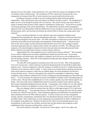 disposal services in the capital. It only operated for a few years before the contract was abrogated as CCW
was failing to achieve desired results. The cancellation of CCWs contract led to the present day waste
management environment where 80% of waste-related services are provided by the private sector.
In Ghana privatization is usually an exercise meshing political capital with governmental
responsibility. Many staff positions, jobs, and contracts are linked to the party in power. The management of
public services can be disrupted cyclically with every election. New parties in power may remove those in
charge of sanitation duties because of their support or installment by another party.7
Private firms are usually
receiving the patronage of the current administration. The administrative priorities and the management
approach of the Accra Metropolitan Authority [AMA] however have managed to remain rather consistent over
the past decade, and by most accounts privatization has allowed AMA to increase the average yearly waste
collected.8
Accra is currently divided into 16 waste collection zones each contracted to different waste
management firm responsible for collecting and disposing solid waste. Collection of solid waste from these
zones has been delegated to the private sector. The AMA concentrates on supervision of waste collection,
monitoring of the public-private partnership, and management of final disposal points. 9
Approximately 20% of the population receives weekly house-to-house collection.
The private local
firms are the ones in charge of actual collection and provide their services for a fee according to specific
contractual agreements that each company makes with the city authority, the AMA. The AMA pays those
companies with national budgetary allocations from the state government and internally generated funds.
Refuse collection is by either house-to-house or central container collection.
10
The other 80% of the population essentially receives this service for free. Most of this population
lives in low-income areas. Central containers are placed at designated points for households to deposit their
domestic waste. Trucks are supposed to collect the containers as needed, but service is variable because these
collections are less lucrative and less reliable. A variety of pay-as-you dump initiatives (posting a person near
each central collection container to collect fees as residents dump) have been attempted to provide more
revenue for better service. However, these policies have failed to be sustainable as residents have simply
avoided the central collection containers [CCC] in favor of illegal non-specified dumping sites like ditches and
drains.
These residents
live in a cluster of high income low density neighborhoods nestled away from the coast. In such areas,
curbside pickup is provided weekly, and residents are charged a fee for the service and an additional fee to
lease the garbage containers. About 70% of this population actually pays these charges, but for the most part
the service is well funded.
11
These two disparate collection schemes allow the AMA to collect approximately 55% of solid waste
generated within the city.
It is not uncommon for containers to become mini landfills as resident use the surrounding space for
overflow refuse. Because these neighborhoods are overly crowded, squatters may settle without regard to city
design. Thus many roads in poor neighborhoods cannot be traveled by sanitation trucks without exposing
those trucks to potentially damaging road wear-and-tear. Consequently, some of these CCC are only emptied
when laborers are hired to use handcarts to remove refuse from a CCC to a truck on the nearest safest road.
12
Accra generates between 1500-1800 tons of waste per day, but it has the capacity
to collect only 1200 (66%) tons per day. Poorly maintained equipment and inefficiencies in road design and
urban settlement all lower the AMA collection capacity. At all the various levels of waste management,
(sorting, collection, transportation, and disposal) there exist disruptions that pose a threat to the environment
and public health. These inefficiencies in waste management are exacerbated by the AMA’s indifference to
the complaints of the public poor. Benneh et all point out that “half of Accra households perceive local
accumulations of solid waste to be a problem, and more than one third mention open dumpsites in their
neighborhood where waste goes uncollected for a week or more”.13
The current situation is not tenable. The advent of e-waste imports—old TV sets, radios, and
 