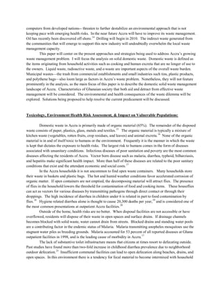 computers from developed nations-- threaten to further destabilize an environmental approach that is not
keeping pace with emerging health risks. In the near future Accra will have to improve its waste management.
Oil has recently been discovered off shore.14
This paper will center on the present approaches and strategies being used to address Accra’s growing
waste management problem. I will focus the analysis on solid domestic waste. Domestic waste is defined as
the items originating from household activities such as cooking and human excreta that are no longer of use to
the owners. Liquid waste, radioactive waste, and e-waste are important aspects of the overall waste burden.
Municipal wastes—the trash from commercial establishments and small industries such tins, plastic products,
and polythene bags—also loom large as factors in Accra’s waste problem. Nonetheless, they will not feature
prominently in the analysis, as the main focus of this paper is to describe the domestic solid waste management
landscape of Accra. Characteristics of Ghanaian society that both aid and detract from effective waste
management will be considered. The environmental and health consequences of the waste dilemma will be
explored. Solutions being proposed to help resolve the current predicament will be discussed.
Drilling will begin in 2010. The indirect waste generated from
the communities that will emerge to support this new industry will undoubtedly overwhelm the local waste
management capacity.
Toxicology, Environment Health Risk Assessment, & Impact on Vulnerable Populations:
Domestic waste in Accra is primarily made of organic material (65%). The remainder of the disposed
waste consists of paper, plastics, glass, metals and textiles.15
The organic material is typically a mixture of
kitchen waste (vegetables, rotten fruits, crop residues, and leaves) and animal excreta.16
None of the organic
material is in and of itself toxic to humans or the environment. Frequently it is the manner in which the waste
is kept that dictates the exposure to health risks. The largest risk to humans comes in the form of diseases
associated with unsanitary conditions. Infectious diseases of poor sanitation and poverty are the most common
diseases affecting the residents of Accra. Vector born disease such as malaria, diarrhea, typhoid, bilharziasis,
and hepatitis make significant health impact. More than half of these diseases are related to the poor sanitary
conditions that exist and the attendant economic and social costs.17
In the Accra households it is not uncommon to find open waste containers. Many households store
their waste in baskets and plastic bags. The hot and humid weather conditions favor accelerated corrosion of
organic matter. If open containers are not emptied, the decomposing material will attract flies. The presence
of flies in the household lowers the threshold for contamination of food and cooking items. These houseflies
can act as vectors for various diseases by transmitting pathogens through direct contact or through their
droppings. The high incidence of diarrhea in children under 6 is related in part to food contamination by
flies.18
Hygiene related diarrhea alone is thought to cause 20,300 deaths per year,19
and is considered one of
the most common presentations at outpatient Accra facilities.20
The lack of substantive toilet infrastructure means that citizens at times resort to defecating outside.
Past studies have found more than two-fold increase in childhood diarrhea prevalence due to neighborhood
outdoor defecation.
Outside of the home, health risks are no better. When disposal facilities are not accessible or have
overflowed, residents will dispose of their waste in open spaces and surface drains. If drainage channels
becomes blocked with solid waste, water cannot drain from streets. Blocked drains and standing water pools
are a contributing factor in the endemic status of Malaria. Malaria transmitting anopheles mosquitoes use the
stagnant water piles as breeding grounds. Malaria accounted for 53 percent of all reported diseases at Ghana
outpatient facilities in 1998, and is the leading cause of morbidity in Accra.17
21
Insufficient communal facilities can lead to open defecation along beaches, drains, and
open spaces. In this environment there is a tendency for fecal material to become intermixed with household
 