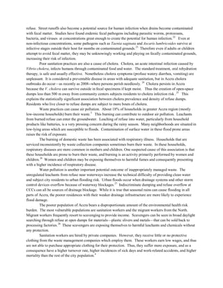 refuse. Street runoffs also become a potential source for human infection when drains become contaminated
with fecal matter. Studies have found endemic fecal pathogens including parasitic worms, protozoans,
bacteria, and viruses at concentrations great enough to create the potential for human infection.22
Even at
non-infectious concentrations, some pathogens such as Taenia saginata and Ascaris lumbricoides survive at
infective stages outside their host for months on contaminated grounds.23
Poor sanitation practices are also a cause of cholera. Cholera, an acute intestinal infection caused by
Vibrio cholera, infects humans through contaminated food and water. The standard treatment, oral rehydration
therapy, is safe and usually effective. Nonetheless cholera symptoms (profuse watery diarrhea, vomiting) are
unpleasant. It is considered a preventable disease in areas with adequate sanitation, but in Accra cholera
outbreaks do occur—as recently as 2008--where persons perish needlessly.
Therefore even if adults or children
attempt to avoid fecal matter, they may be unknowingly working and playing on fecally contaminated grounds,
increasing their risk of infection.
24
Cholera persists in Accra
because the V. cholera can survive outside in fecal specimens if kept moist. Thus the creation of open-space
dumps less than 500 m away from community centers subjects residents to cholera infection risk .25
Waste practices can cause air pollution. About 18% of households in greater Accra region (mostly
low-income households) burn their waste.3
This burning can contribute to outdoor air pollution. Leachants
from burned refuse can enter the groundwater. Leaching of refuse into water, particularly from household
products like batteries, is a very pressing concern during the rainy season. Many neighborhoods are situated in
low-lying areas which are susceptible to floods. Contamination of surface water in these flood prone areas
raises the risk of exposure.
This
explains the statistically significant association between cholera prevalence and density of refuse dumps.
Residents who live closer to refuse dumps are subject to more bouts of cholera.
The burning of domestic waste has been associated with respiratory illness. Households that are
serviced inconsistently by waste collection companies sometimes burn their waste. In these households,
respiratory diseases are more common in mothers and children. One suspected cause of this association is that
these households are prone to burn their waste, and burning is an activity primarily performed by women and
children.26
Water pollution is another important potential outcome of inappropriately managed waste. The
unregulated leachants from refuse near waterways increase the technical difficulty of providing clean water
and subject city residents to urban flooding risk. Urban floods occur when drainage systems and other storm
control devices overflow because of waterway blockages.
Women and children may be exposing themselves to harmful fumes and consequently presenting
with a higher incidence of respiratory disease.
27
The poorer population of Accra bears a disproportionate amount of the environmental health risk
burden. The most vulnerable populations are sanitation workers and the migrant workers from the North.
Migrant workers frequently resort to scavenging to provide income. Scavengers can be seen in broad daylight
searching through refuse at open dumps for materials—plastic slivers and metals—that can be sold back to
processing factories.
Indiscriminate dumping and refuse overflow at
CCCs can all be sources of drainage blockage. While it is true that seasonal rains can cause flooding in all
parts of Accra, the poorer residences with their weaker drainage infrastructure are more likely to experience
flood damage.
28
Sanitation workers are hired by private companies. However, they receive little or no protective
clothing from the waste management companies which employ them. These workers earn low wages, and thus
are not able to purchase appropriate clothing for their protection. Thus, they suffer more exposure, and as a
consequence have a higher turnover rate, higher incidences of sick days and work-related accidents, and higher
mortality than the rest of the city population.4
These scavengers are exposing themselves to harmful leachants and chemicals without
any protection.
 