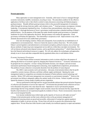 Present approaches:
Many approaches to waste management exist. Generally, solid waste in Accra is managed through
economic instruments, landfills, incineration, recycling or reuse. The antecedent condition for the effective
application of all these tools is that which is central to many discussion concerning sub-Saharan progress—
good governance. Broadly defined, good governance refers to the successful management of community
affairs through the mixing of private, public, and voluntary actors. 29
Like most developing countries, Ghana and consequently Accra actually has an established set of
comprehensive environmental laws. However it lacks the means to enforce those laws. We will consider
Ghana’s current legislative and administrative environment (corruption, political cronyism, etc) as fixed and
discuss methods of improving waste management service delivery within these non-ideal environments. We
will not discuss advanced waste disposal systems, such as gasification and pyrolosis,
Good governance encompasses visionary
leadership. It incorporates legislated bye laws. It enforces fines and punishments when those laws are
disregarded. A thorough discussion of Accra’s governance would necessitate a detailed retelling of Ghana’s
political history. For the purposes of this paper the reader should consider good governance as a potential
moderator for each of the approaches discussed. Bad governance will weaken the approaches. Good
governance will bolster the approaches. The relationship is reciprocal as well. Improvements to any of the
elements discussed will in turn enable better governance.
30
which Ghana does not
have the financial and technical resources to support. We will only address the technologies and approaches
already in use in Accra and other comparable heavily populated urban cities in sub-Saharan Africa.
Economic Instruments:Privatization
The United Nations defines economic instruments as tools or actions which have the purpose of
affecting the behavior of economic agents by changing their financial incentives.31
The AMA’s main economic tool is privatization. Advocates of privatization believe that for-profit
competitive systems increase efficiency and better calibrate supply and demand. Opening the waste
management market to competition can stimulate development of better pollution control technology and
expertise. Before 1995 solid waste management was run purely as a government monopoly.
Economic instruments can
be grouped into two categories: revenue- raising instruments (licenses, user charges), and non-revenue
instruments (performance-based management contracting, clean neighborhood competitions, privatization).
The problem of waste collection is structurally dissimilar from the problem of waste disposal.
32
Surveys performed in both high and low income households indicate that post-privatization frequency
of collection and cleanliness of service has improved.28
Privatization has permitted waste collection services
to be allocated to the parties who value them the most. Opponents to Accra’s privatization program
acknowledge that the living standard in higher social economic classes has increased, but they argue that the
benefits of privatization are not experienced equally by residents of Accra. Poorer socioeconomic classes have
only received marginal benefits.
However the
government was failing to adequately address the sanitary needs of its citizens. Failures in public servicing
opened the domain to various modes of public-private cooperation.
Low-income residential areas (which make up the majority of Accra) are still under serviced.33
Critiques of privatization point out that waste collection relies on the government management of
infrastructure (ensuring streets are paved and accessible, enforcement of zoning laws against squatters)
independent of public or private servicing. Private firms will only be as good as the infrastructure that
supports them. Private firms have little incentive (and virtually zero technical capacity) to repair and maintain
 