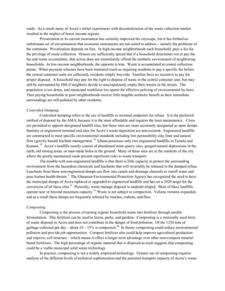 roads. As a result many of Accra’s initial experiences with decentralization of the waste collection market
resulted in the neglect of lower income regions.
Privatization in its current incarnation has certainly improved the cityscape, but it has birthed an
unfortunate set of circumstances that economic instruments are not suited to address – namely the problems of
the commons. Privatization depends on fees. In high-income neighborhoods each household pays a fee for
the privilege of waste collection. Houses are sufficiently spread that if a household determines not to pay the
fee and waste accumulates, that action does not immediately offend the aesthetic environment of neighboring
households. In low-income neighborhoods, the opposite is true. Waste is accumulated at central collection
points. When payment schemes have been instituted (such as requiring residents to pay a specific fee before
the central container units are collected), residents simply free-ride. Families have no incentive to pay for
proper disposal. A household may pay for the right to dispose of waste in the central container unit, but may
still be surrounded by filth if neighbors decide to unscrupulously empty their wastes in the streets. The
population is too dense, and municipal workforce too sparse for effective policing of environmental by-laws.
Thus paying households in poor neighborhoods receive little tangible aesthetic benefit as their immediate
surroundings are still polluted by other residents.
Controlled Dumping
Controlled dumping refers to the use of landfills as terminal endpoints for refuse. It is the preferred
method of disposal by the AMA, because it is the most affordable and requires the least maintenance. Cities
are permitted to appoint designated landfill sites, but these sites are more accurately designated as open dumps.
Sanitary or engineered terminal end sites for Accra’s waste deposition are non-existent. Engineered landfills
are constructed to meet specific environmental standards including low permeability clay liner and natural
flow (gravity based) leachate management.34
Ghana possesses only two engineered landfills in Tamale and
Kumasi.35
The trouble with non-engineered landfills is that there is little capacity to protect the surrounding
Accra’s landfills mostly consist of abandoned stone quarry sites, gouged natural depressions in the
earth, old mining areas, or man-made holes in the ground. Many of these sites are at the outskirts of the city
where the poorly maintained roads present significant risks to waste transport.
environment from the hazardous chemicals and leachants that will invariably be released in the dumped refuse.
Leachants from these non-engineered dumps can flow into canals and drainage channels as runoff water and
pose human health threats.3
The Ghanaian Environmental Protection Agency has recognized the need to have
the municipal dumps of Accra replaced or upgraded to engineered landfills and has set a 2020 target for the
conversion of all these sites.31
Presently, waste manage disposal is underdeveloped. Most of these landfills
operate near or beyond maximum capacity.13
Waste is not subject to compaction. Volume remains expanded,
and as a result these dumps are frequently infested by roaches, rodents, and flies.
Composting:
Composting is the process of turning organic household waste into fertilizer through aerobic
fermentation. This fertilizer can be used in lawns, parks, and gardens. Composting is a minimally used form
of waste disposal in Accra and does not contribute to the danger of food pollution. Of the 1250 tons of
garbage collected per day – about 10 – 15% is composted.36
In practice, composting is not a widely employed technology. Greater use of composting requires
analysis of the different levels of technical sophistication and the potential transport capacity of Accra’s waste
In theory composting could reduce environmental
pollution and provide job opportunities. Compost fertilizer also could help improve agricultural production
and improve soil structure – which means it offers a longer term advantage over other non-compost mineral-
based fertilizers. The high percentage of organic material that is disposed as trash suggests that composting
could be a viable municipal solid waste technology.
 