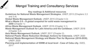 Mengol Training and Consultancy Services
Key readings & Additional resources
Guidelines for National Waste Management Strategies, UNEP, 2013 (Chapters 3.3
and 3.4)
Global Waste Management Outlook, UNEP, 2015 (Chapter 4.3)
What a Waste 2.0 – A global snapshot for solid waste management to
2050 (Chapter 1)
Africa Waste Management Outlook, UNEP, 2018 (Chapter 3.1)
Waste Management Outlook for Latin America and the Caribbean, UNEP, 2018
(Chapter 3.2)
Asia Waste Management Outlook, UNEP, 2017 (Chapter 2)
National Plastic Waste Reduction Strategic Actions for Indonesia, UNEP, 2020
National Waste Management Strategy and Master Plan for Myanmar (2018-2030),
UNEP, 2020
Planning and implementation of ISWM at local level - Case of Cebu city, IGES,
2017
 