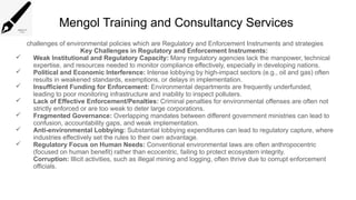 Mengol Training and Consultancy Services
challenges of environmental policies which are Regulatory and Enforcement Instruments and strategies
Key Challenges in Regulatory and Enforcement Instruments:
 Weak Institutional and Regulatory Capacity: Many regulatory agencies lack the manpower, technical
expertise, and resources needed to monitor compliance effectively, especially in developing nations.
 Political and Economic Interference: Intense lobbying by high-impact sectors (e.g., oil and gas) often
results in weakened standards, exemptions, or delays in implementation.
 Insufficient Funding for Enforcement: Environmental departments are frequently underfunded,
leading to poor monitoring infrastructure and inability to inspect polluters.
 Lack of Effective Enforcement/Penalties: Criminal penalties for environmental offenses are often not
strictly enforced or are too weak to deter large corporations.
 Fragmented Governance: Overlapping mandates between different government ministries can lead to
confusion, accountability gaps, and weak implementation.
 Anti-environmental Lobbying: Substantial lobbying expenditures can lead to regulatory capture, where
industries effectively set the rules to their own advantage.
 Regulatory Focus on Human Needs: Conventional environmental laws are often anthropocentric
(focused on human benefit) rather than ecocentric, failing to protect ecosystem integrity.
Corruption: Illicit activities, such as illegal mining and logging, often thrive due to corrupt enforcement
officials.
 