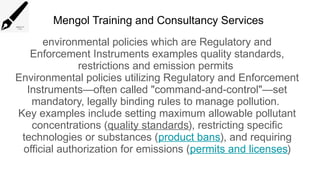 Mengol Training and Consultancy Services
environmental policies which are Regulatory and
Enforcement Instruments examples quality standards,
restrictions and emission permits
Environmental policies utilizing Regulatory and Enforcement
Instruments—often called "command-and-control"—set
mandatory, legally binding rules to manage pollution.
Key examples include setting maximum allowable pollutant
concentrations (quality standards), restricting specific
technologies or substances (product bans), and requiring
official authorization for emissions (permits and licenses)
 