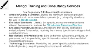 Mengol Training and Consultancy Services
Key Regulatory & Enforcement Instruments
 Ambient Quality Standards: Define the maximum allowable pollutant
concentrations in environmental components (e.g., air quality standards
for and in OECD reports).
 Emission Standards (Limits): Set specific, mandatory emission levels
allowed from a source, such as the EU Industrial Emissions Directive.
 Emission Permits/Licenses: Authorizations that specify permissible
emission levels for factories, requiring them to use specific technology or limit
operational hours.
 Restrictions and Prohibitions: Bans on harmful substances, products, or
processes, such as prohibiting specific hazardous chemicals or outdated
industrial technologies.
 Technology Standards: Mandating the use of specific pollution-abatement
technologies (e.g., requiring catalytic converters in vehicles).
 