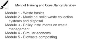 Mengol Training and Consultancy Services
Module 1 - Waste basics
Module 2 - Municipal solid waste collection
systems and disposal
Module 3 - Policy instruments on waste
management
Module 4 - Circular economy
Module 5 - Biowaste composting
 