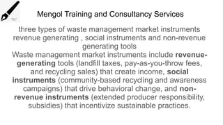 Mengol Training and Consultancy Services
three types of waste management market instruments
revenue generating , social instruments and non-revenue
generating tools
Waste management market instruments include revenue-
generating tools (landfill taxes, pay-as-you-throw fees,
and recycling sales) that create income, social
instruments (community-based recycling and awareness
campaigns) that drive behavioral change, and non-
revenue instruments (extended producer responsibility,
subsidies) that incentivize sustainable practices.
 