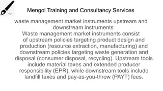 Mengol Training and Consultancy Services
waste management market instruments upstream and
downstream instruments
Waste management market instruments consist
of upstream policies targeting product design and
production (resource extraction, manufacturing) and
downstream policies targeting waste generation and
disposal (consumer disposal, recycling). Upstream tools
include material taxes and extended producer
responsibility (EPR), while downstream tools include
landfill taxes and pay-as-you-throw (PAYT) fees.
 