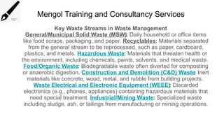Mengol Training and Consultancy Services
Key Waste Streams in Waste Management
General/Municipal Solid Waste (MSW): Daily household or office items
like food scraps, packaging, and paper. Recyclables: Materials separated
from the general stream to be reprocessed, such as paper, cardboard,
plastics, and metals. Hazardous Waste: Materials that threaten health or
the environment, including chemicals, paints, solvents, and medical waste.
Food/Organic Waste: Biodegradable waste often diverted for composting
or anaerobic digestion. Construction and Demolition (C&D) Waste: Inert
materials like concrete, wood, metal, and rubble from building projects.
Waste Electrical and Electronic Equipment (WEEE): Discarded
electronics (e.g., phones, appliances) containing hazardous materials that
need special treatment. Industrial/Mining Waste: Specialized waste
including sludge, ash, or tailings from manufacturing or mining operations.
 