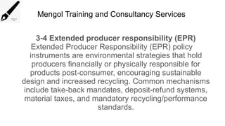 Mengol Training and Consultancy Services
3-4 Extended producer responsibility (EPR)
Extended Producer Responsibility (EPR) policy
instruments are environmental strategies that hold
producers financially or physically responsible for
products post-consumer, encouraging sustainable
design and increased recycling. Common mechanisms
include take-back mandates, deposit-refund systems,
material taxes, and mandatory recycling/performance
standards.
 