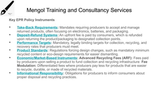 Mengol Training and Consultancy Services
Key EPR Policy Instruments
 Take-Back Requirements: Mandates requiring producers to accept and manage
returned products, often focusing on electronics, batteries, and packaging.
 Deposit-Refund Systems: An upfront fee is paid by consumers, which is refunded
upon returning the product/packaging to designated collection points.
 Performance Targets: Mandatory, legally binding targets for collection, recycling, and
recovery rates that producers must meet.
 Product Standards: Regulations forcing design changes, such as mandatory minimum
recycled content or eco-design requirements for easier dismantling.
 Economic/Market-Based Instruments: Advanced Recycling Fees (ARF): Fees paid
by producers upon selling a product to fund collection and recycling infrastructure. Fee
Modulation: Differentiated fees where producers pay less for products that are easier
to recycle, durable, or made of recycled materials.
 Informational Responsibility: Obligations for producers to inform consumers about
proper disposal and recycling practices.
 