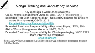 Mengol Training and Consultancy Services
Key readings & Additional resources
Global Waste Management Outlook, UNEP, 2015 (Topic sheet 13)
Extended Producer Responsibility – Updated Guidance for Efficient
Waste Management, OECD, 2016
Extended Producer Responsibility (EN)
Extended Producer Responsibility – Key Issue Paper, ISWA, 2014
Africa Waste Management Outlook, UNEP, 2018
Extended Producer Responsibility for Plastic packaging, WWF, 2020
More information available:
oecd-library.org
https://www.iswa.org/media/publications/iswa-extended-producer-respon
sibility-library
 