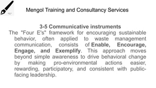 Mengol Training and Consultancy Services
3-5 Communicative instruments
The "Four E's" framework for encouraging sustainable
behavior, often applied to waste management
communication, consists of Enable, Encourage,
Engage, and Exemplify. This approach moves
beyond simple awareness to drive behavioral change
by making pro-environmental actions easier,
rewarding, participatory, and consistent with public-
facing leadership.
 