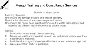 Mengol Training and Consultancy Services
Module 1 - Waste basics
Learning objectives
Understand the concept of waste and circular economy
Describe the elements of a waste management system
Understand the role of each stakeholder involved in waste management and
describe the different tools/instruments to prevent waste
Content
1. Introduction to waste and circular economy;
2. Sources of waste and municipal waste in low and middle income countries;
3. Special waste fractions;
4. Institutional and organizational considerations around waste management;
5. Waste prevention and 7Rs principles.
 