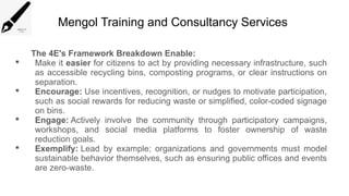 Mengol Training and Consultancy Services
The 4E's Framework Breakdown Enable:
 Make it easier for citizens to act by providing necessary infrastructure, such
as accessible recycling bins, composting programs, or clear instructions on
separation.
 Encourage: Use incentives, recognition, or nudges to motivate participation,
such as social rewards for reducing waste or simplified, color-coded signage
on bins.
 Engage: Actively involve the community through participatory campaigns,
workshops, and social media platforms to foster ownership of waste
reduction goals.
 Exemplify: Lead by example; organizations and governments must model
sustainable behavior themselves, such as ensuring public offices and events
are zero-waste.
 