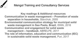 Mengol Training and Consultancy Services
Key readings & Additional resources
Communication in waste management – Promotion of waste
separation in households, Stavchuk, 2005
Environmental communication strategy for municipal solid
waste management in Sao Paolo, Brazil, ISWA, 2016
Communication and engagement for solid waste
management – handbook, ABRELPE, 2017
The role of information, education and communication (IEC)
in sustainable solid waste management, Puri, 2017
 