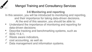 Mengol Training and Consultancy Services
3-6 Monitoring and reporting
In this session, you will be introduced to monitoring and reporting,
and their importance for taking data-driven decisions.
At the end of this session, you should be able to:
 Understand the importance of monitoring and reporting for
data-driven decisions
 Describe tracking and benchmarking systems, such as
 SDG 11.6.1,
 Waste aware indicators,
 cost accounting, as well as
 Data management and information systems.
 