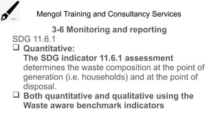 Mengol Training and Consultancy Services
3-6 Monitoring and reporting
SDG 11.6.1
 Quantitative:
The SDG indicator 11.6.1 assessment
determines the waste composition at the point of
generation (i.e. households) and at the point of
disposal.
 Both quantitative and qualitative using the
Waste aware benchmark indicators
 