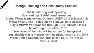 Mengol Training and Consultancy Services
3-6 Monitoring and reporting
Key readings & Additional resources
Global Waste Management Outlook, UNEP, 2015 (Chapter 2.5)
Waste Wise Cities Tool: Step by Step Guide to Assess a
City’s MSWM Performance through SDG indicator 11.6.1
Monitoring, UN-Habitat, 2020
“Wasteaware” benchmark indicators for integrated
sustainable waste management in cities, Wilson et al., 2015
Video United Nations SDG Indicator 11.6.1, UN-Habitat,
Mobius, 2020
 