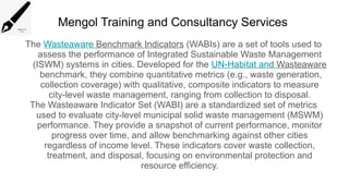 Mengol Training and Consultancy Services
The Wasteaware Benchmark Indicators (WABIs) are a set of tools used to
assess the performance of Integrated Sustainable Waste Management
(ISWM) systems in cities. Developed for the UN-Habitat and Wasteaware
benchmark, they combine quantitative metrics (e.g., waste generation,
collection coverage) with qualitative, composite indicators to measure
city-level waste management, ranging from collection to disposal.
The Wasteaware Indicator Set (WABI) are a standardized set of metrics
used to evaluate city-level municipal solid waste management (MSWM)
performance. They provide a snapshot of current performance, monitor
progress over time, and allow benchmarking against other cities
regardless of income level. These indicators cover waste collection,
treatment, and disposal, focusing on environmental protection and
resource efficiency.
 