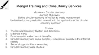 Mengol Training and Consultancy Services
Module 4 - Circular economy
Learning objectives
Define circular economy in relation to waste management
Understand poverty reduction in relation to the application of the circular
economy approach
Content
1. The Circular Economy System and definitions;
2. Materials Flow;
3. Environmental and economic benefits;
4. Circular Economy and social benefits - reduction of poverty in the informal
sector;
5. Sectorial opportunities - examples;
6. Circular Economy case studies;
 