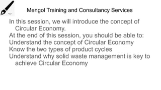 Mengol Training and Consultancy Services
In this session, we will introduce the concept of
Circular Economy.
At the end of this session, you should be able to:
Understand the concept of Circular Economy
Know the two types of product cycles
Understand why solid waste management is key to
achieve Circular Economy
 