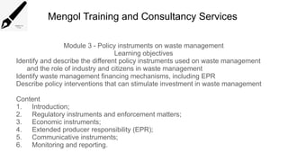 Mengol Training and Consultancy Services
Module 3 - Policy instruments on waste management
Learning objectives
Identify and describe the different policy instruments used on waste management
and the role of industry and citizens in waste management
Identify waste management financing mechanisms, including EPR
Describe policy interventions that can stimulate investment in waste management
Content
1. Introduction;
2. Regulatory instruments and enforcement matters;
3. Economic instruments;
4. Extended producer responsibility (EPR);
5. Communicative instruments;
6. Monitoring and reporting.
 