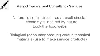 Mengol Training and Consultancy Services
Nature its self is circular as a result circular
economy is inspired by nature
Look the food webs
Biological (consumer product) versus technical
materials (use to make service products)
 