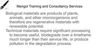 Mengol Training and Consultancy Services
Biological materials are products of plants,
animals, and other microorganisms and
therefore are regenerative materials with
renewable potential.
Technical materials require significant processing
to become useful, biodegrade over a timeframe
much longer than their service life, or produce
pollution in the degradation process.
 