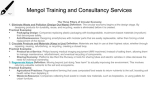 Mengol Training and Consultancy Services
The Three Pillars of Circular Economy
1. Eliminate Waste and Pollution (Design Out Waste) Definition: The circular economy begins at the design stage. By
designing products for durability, reuse, and recycling, waste is eliminated before it is created.
Practical Examples:
 Packaging Design: Companies replacing plastic packaging with biodegradable, mushroom-based materials (mycelium)
that decompose safely.
 Anti-Obsolescence: Designing smartphones with modular parts that are easily replaceable, rather than forcing a total
replacement of the device
2. Circulate Products and Materials (Keep in Use) Definition: Materials are kept in use at their highest value, whether through
repairing, reusing, refurbishing, or recycling, creating a closed loop.
Practical Examples:
 Product-as-a-Service: Philips leasing medical imaging equipment (MRI machines) instead of selling them, allowing them
to manage maintenance, refurbishment, and eventual recycling of components.
 Sharing Economy: Platforms like Rent the Runway or tools for sharing bikes and electric vehicles in cities decrease the
need for individual ownership.
3. Regenerate Nature Definition: Moving beyond just doing "less harm" to actually improving the environment. This involves
returning valuable nutrients to the soil and ecosystems.
Practical Examples:
 Agricultural Practices: Regenerative farming that uses composted food waste to return nutrients to the soil, boosting soil
health rather than depleting it.
 Waste-to-Resource: Companies collecting food waste to create new materials, such as bioplastics, or using pallets for
urban furniture.
 
