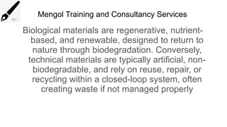 Mengol Training and Consultancy Services
Biological materials are regenerative, nutrient-
based, and renewable, designed to return to
nature through biodegradation. Conversely,
technical materials are typically artificial, non-
biodegradable, and rely on reuse, repair, or
recycling within a closed-loop system, often
creating waste if not managed properly
 