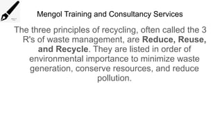 Mengol Training and Consultancy Services
The three principles of recycling, often called the 3
R's of waste management, are Reduce, Reuse,
and Recycle. They are listed in order of
environmental importance to minimize waste
generation, conserve resources, and reduce
pollution.
 