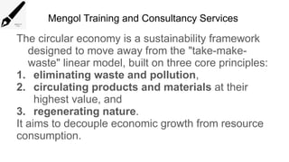 Mengol Training and Consultancy Services
The circular economy is a sustainability framework
designed to move away from the "take-make-
waste" linear model, built on three core principles:
1. eliminating waste and pollution,
2. circulating products and materials at their
highest value, and
3. regenerating nature.
It aims to decouple economic growth from resource
consumption.
 