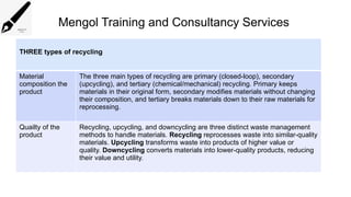 Mengol Training and Consultancy Services
THREE types of recycling
Material
composition the
product
The three main types of recycling are primary (closed-loop), secondary
(upcycling), and tertiary (chemical/mechanical) recycling. Primary keeps
materials in their original form, secondary modifies materials without changing
their composition, and tertiary breaks materials down to their raw materials for
reprocessing.
Quailty of the
product
Recycling, upcycling, and downcycling are three distinct waste management
methods to handle materials. Recycling reprocesses waste into similar-quality
materials. Upcycling transforms waste into products of higher value or
quality. Downcycling converts materials into lower-quality products, reducing
their value and utility.
 