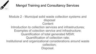Mengol Training and Consultancy Services
Module 2 - Municipal solid waste collection systems and
disposal
Content
Introduction to collection services and infrastructures;
Examples of colection service and infrastructure;
Quantification of total generated MSW;
Quantification of collection rate;
Institutional and organizational considerations around waste
collection;
Disposal.
 