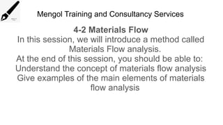 Mengol Training and Consultancy Services
4-2 Materials Flow
In this session, we will introduce a method called
Materials Flow analysis.
At the end of this session, you should be able to:
Understand the concept of materials flow analysis
Give examples of the main elements of materials
flow analysis
 