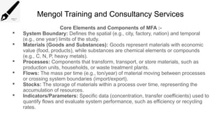 Mengol Training and Consultancy Services
Core Elements and Components of MFA :-
 System Boundary: Defines the spatial (e.g., city, factory, nation) and temporal
(e.g., one year) limits of the study.
 Materials (Goods and Substances): Goods represent materials with economic
value (food, products), while substances are chemical elements or compounds
(e.g., C, N, P, heavy metals).
 Processes: Components that transform, transport, or store materials, such as
production units, households, or waste treatment plants.
 Flows: The mass per time (e.g., ton/year) of material moving between processes
or crossing system boundaries (import/export).
 Stocks: The storage of materials within a process over time, representing the
accumulation of resources.
 Indicators/Parameters: Specific data (concentration, transfer coefficients) used to
quantify flows and evaluate system performance, such as efficiency or recycling
rates.
 