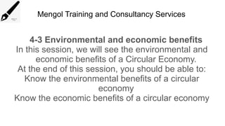 Mengol Training and Consultancy Services
4-3 Environmental and economic benefits
In this session, we will see the environmental and
economic benefits of a Circular Economy.
At the end of this session, you should be able to:
Know the environmental benefits of a circular
economy
Know the economic benefits of a circular economy
 