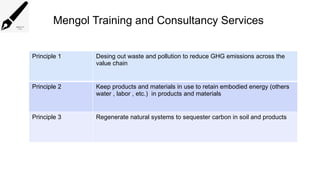 Mengol Training and Consultancy Services
Principle 1 Desing out waste and pollution to reduce GHG emissions across the
value chain
Principle 2 Keep products and materials in use to retain embodied energy (others
water , labor , etc.) in products and materials
Principle 3 Regenerate natural systems to sequester carbon in soil and products
 