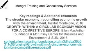 Mengol Training and Consultancy Services
Key readings & Additional resources
The circular economy: reconciling economic growth
with the environment, Institut Montaigne, 2016
GROWTH WITHIN: A CIRCULAR ECONOMY VISION
FOR A COMPETITIVE EUROPE, Ellen MacArthur
Foundation & McKinsey Center for Business and
Environment & SUN, 2015
content.ellenmacarthurfoundation.org/m/3d4eba36b0
311c08/original/Growth-within-A-circular-economy-vis
ion-for-a-competitive-europe.pdf
 