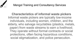 Mengol Training and Consultancy Services
Characteristics of informal waste pickers
Informal waste pickers are typically low-income
individuals, including women, children, and the
elderly, who salvage recyclables (plastics, metals,
paper) from waste streams to earn a livelihood.
They operate without formal contracts or social
protections, often facing hazardous conditions,
social stigmatization, and police persecution.
 