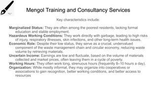 Mengol Training and Consultancy Services
Key characteristics include:
Marginalized Status: They are often among the poorest residents, lacking formal
education and stable employment.
Hazardous Working Conditions: They work directly with garbage, leading to high risks
of injury, respiratory illnesses, skin infections, and other long-term health issues.
Economic Role: Despite their low status, they serve as a crucial, undervalued
component of the waste management chain and circular economy, reducing waste
volume by retrieving materials.
Uncertain Income: Earnings are low and fluctuate, based on the volume of materials
collected and market prices, often leaving them in a cycle of poverty.
Working Hours: They often work long, strenuous hours (frequently 8–10 hours a day).
Organization: While mostly informal, they may organize into cooperatives or
associations to gain recognition, better working conditions, and better access to
resources
 