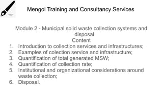 Mengol Training and Consultancy Services
Module 2 - Municipal solid waste collection systems and
disposal
Content
1. Introduction to collection services and infrastructures;
2. Examples of colection service and infrastructure;
3. Quantification of total generated MSW;
4. Quantification of collection rate;
5. Institutional and organizational considerations around
waste collection;
6. Disposal.
 