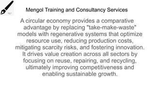 Mengol Training and Consultancy Services
A circular economy provides a comparative
advantage by replacing "take-make-waste"
models with regenerative systems that optimize
resource use, reducing production costs,
mitigating scarcity risks, and fostering innovation.
It drives value creation across all sectors by
focusing on reuse, repairing, and recycling,
ultimately improving competitiveness and
enabling sustainable growth.
 