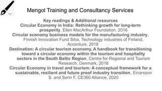 Mengol Training and Consultancy Services
Key readings & Additional resources
Circular Economy in India: Rethinking growth for long-term
prosperity, Ellen MacArthur Foundation, 2016
Circular economy business models for the manufacturing industry,
Finnish Innovation Fund Sitra, Technology industries of Finland,
Accenture, 2018
Destination: A circular tourism economy, A handbook for transitioning
toward a circular economy within the tourism and hospitality
sectors in the South Baltic Region, Centre for Regional and Tourism
Research, Denmark, 2018
Circular Economy in travel and tourism: A conceptual framework for a
sustainable, resilient and future proof industry transition, Einarsson
S. and Sorin F, CE360 Alliance, 2020
 