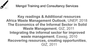 Mengol Training and Consultancy Services
Key readings & Additional resources
Africa Waste Management Outlook, UNEP, 2018
The Economics of the Informal Sector in Solid
Waste Management, GIZ, 2011
Integrating the informal sector for improved
waste management, Eawag, 2010
Recovering resources, creating opportunities,
GIZ, 2011
 