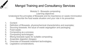 Mengol Training and Consultancy Services
Module 5 - Biowaste composting
Learning objectives
Understand the principles of Biowaste and its importance on waste minimization
Describe the food waste situation and your role in its prevention
1. Content
2. Definition of Biowaste, physicochemical characteristics and examples;
3. Sourcing biowaste; the issue of waste segregation and packaging;
4. Food waste;
5. Composting as a process;
6. Composting technologies;
7. Mixing biowaste types for suitable composting;
8. Anaerobic digestion (biogas);
9. Overview of biowaste treatment technologies;
10. Legislative considerations.
 