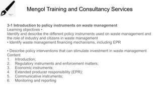 Mengol Training and Consultancy Services
3-1 Introduction to policy instruments on waste management
Learning objectives •
Identify and describe the different policy instruments used on waste management and
the role of industry and citizens in waste management
• Identify waste management financing mechanisms, including EPR
• Describe policy interventions that can stimulate investment in waste management
Content
1. Introduction;
2. Regulatory instruments and enforcement matters;
3. Economic instruments;
4. Extended producer responsibility (EPR);
5. Communicative instruments;
6. Monitoring and reporting
 